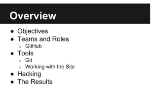 Overview 
● Objectives 
● Teams and Roles 
o GitHub 
● Tools 
o Git 
o Working with the Site 
● Hacking 
● The Results 
 