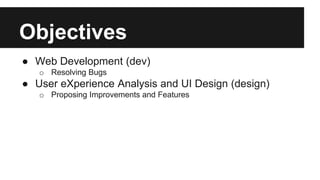 Objectives 
● Web Development (dev) 
o Resolving Bugs 
● User eXperience Analysis and UI Design (design) 
o Proposing Improvements and Features 
 