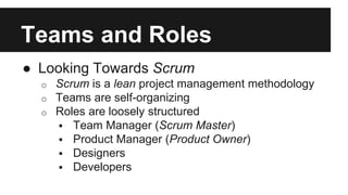 Teams and Roles 
● Looking Towards Scrum 
o Scrum is a lean project management methodology 
o Teams are self-organizing 
o Roles are loosely structured 
 Team Manager (Scrum Master) 
 Product Manager (Product Owner) 
 Designers 
 Developers 
 