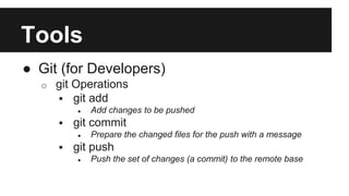 Tools 
● Git (for Developers) 
o git Operations 
 git add 
● Add changes to be pushed 
 git commit 
● Prepare the changed files for the push with a message 
 git push 
● Push the set of changes (a commit) to the remote base 
 