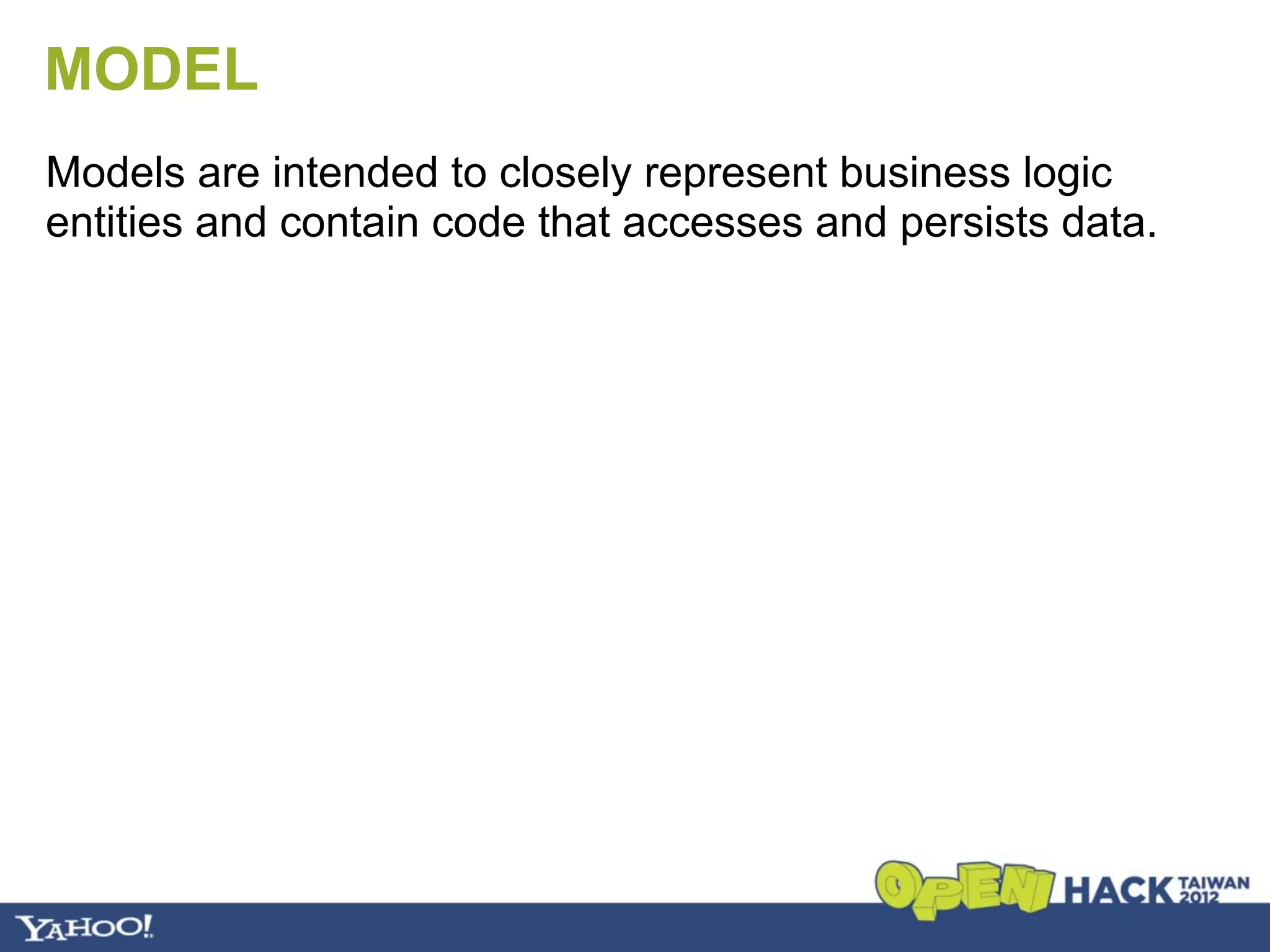 MODEL
Models are intended to closely represent business logic
entities and contain code that accesses and persists data.
 