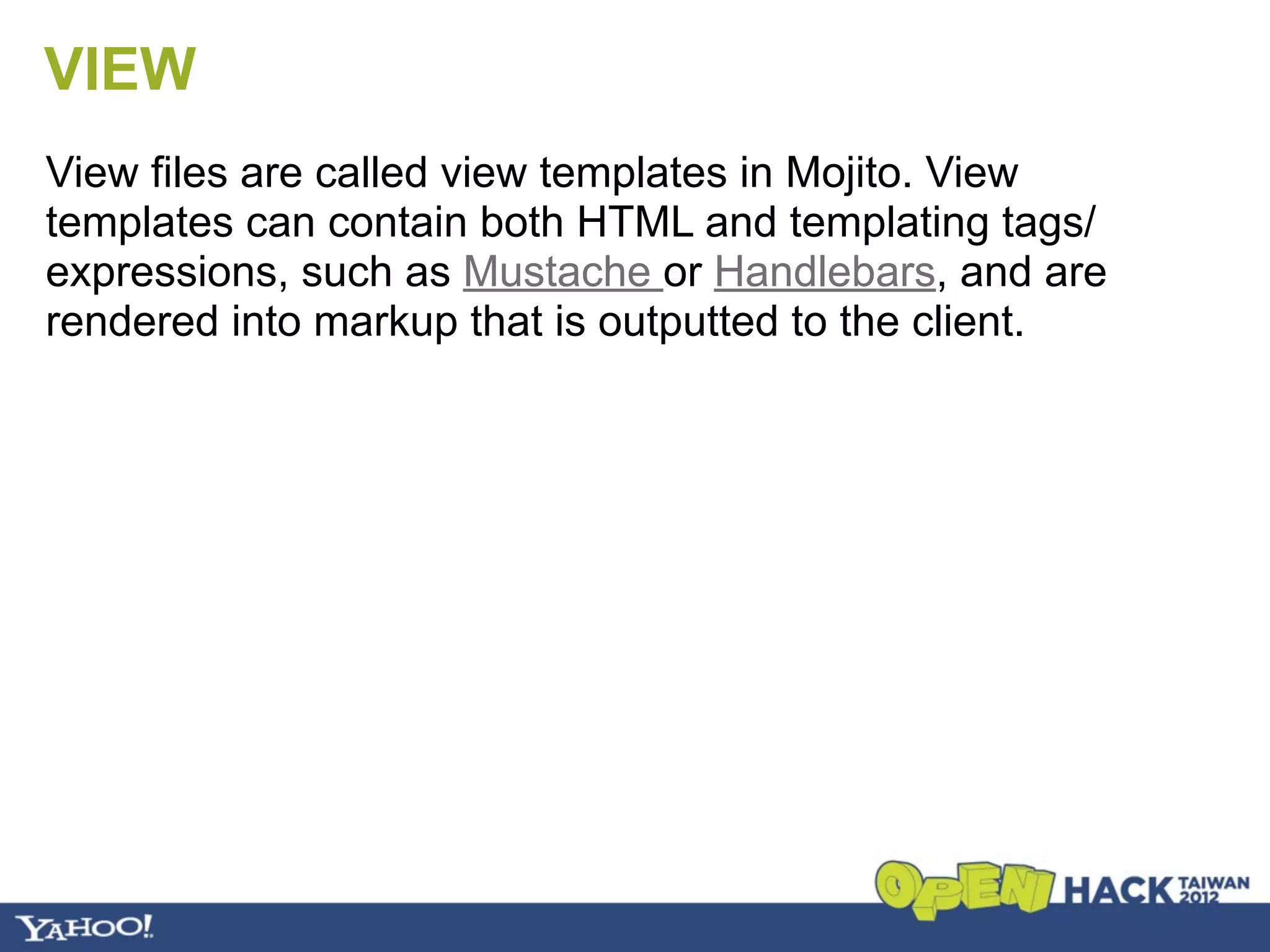 VIEW
View files are called view templates in Mojito. View
templates can contain both HTML and templating tags/
expressions, such as Mustache or Handlebars, and are
rendered into markup that is outputted to the client.
 