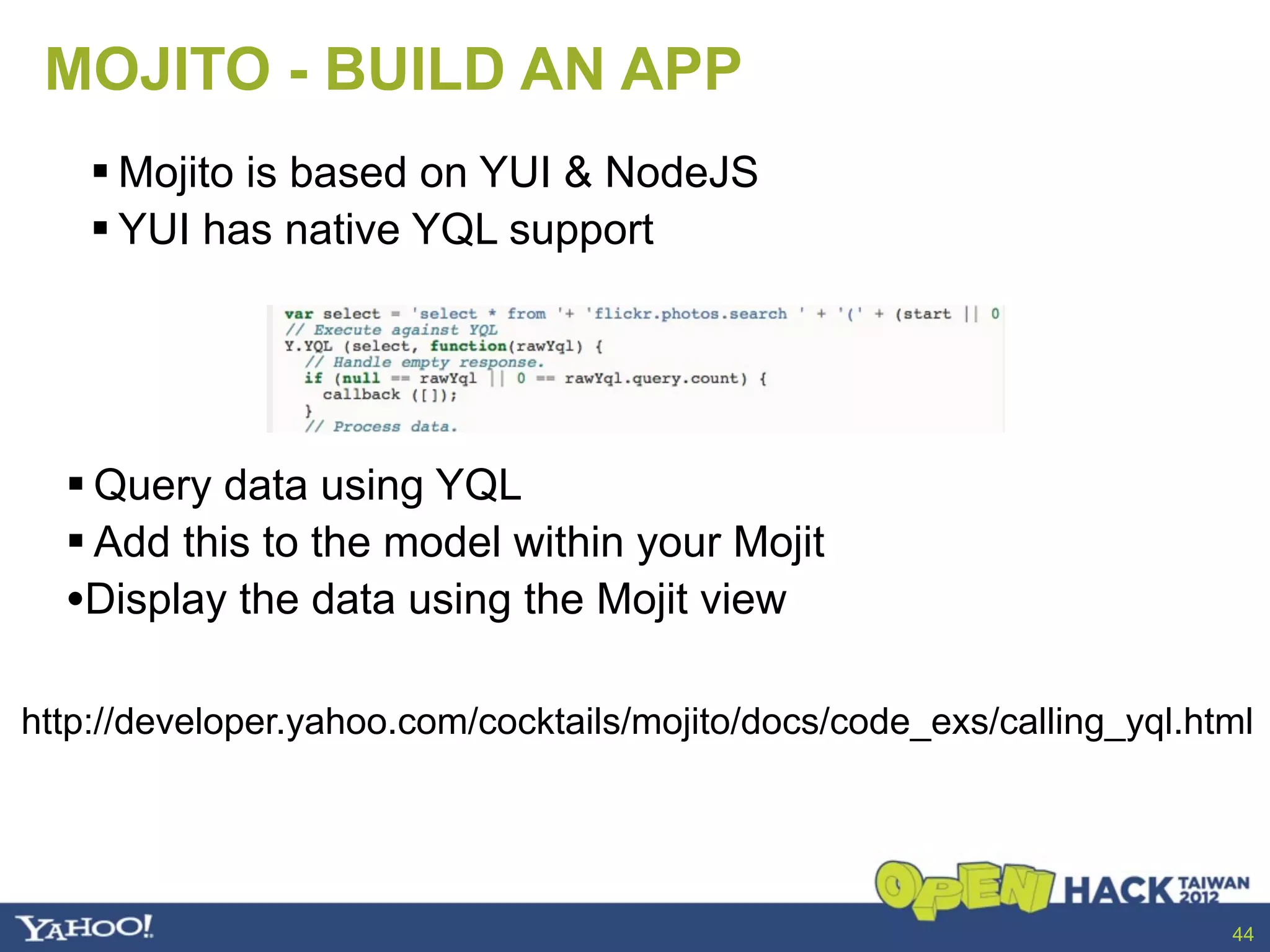 MOJITO - BUILD AN APP
     Mojito is based on YUI & NodeJS
     YUI has native YQL support




   Query data using YQL
   Add this to the model within your Mojit
  •Display the data using the Mojit view

http://developer.yahoo.com/cocktails/mojito/docs/code_exs/calling_yql.html




                                                                        44
 