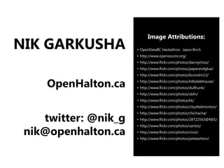 Image Attributions:
NIK GARKUSHA          • OpenDataBC Hackathon: Jason Birch
                      • http://www.opensource.org/
                      • http://www.flickr.com/photos/dannychoo/
                      • http://www.flickr.com/photos/paperandglue/
                      • http://www.flickr.com/photos/brunolm13/

     OpenHalton.ca    • http://www.flickr.com/photos/hillsdalehouse/
                      • http://www.flickr.com/photos/dullhunk/
                      • http://www.flickr.com/photos/okfn/
                      • http://www.flickr.com/photos/kk/
                      • http://www.flickr.com/photos/cityofedmonton/


    twitter: @nik_g
                      • http://www.flickr.com/photos/chichacha/
                      • http://www.flickr.com/photos/28722563@N05/


 nik@openhalton.ca
                      • http://www.flickr.com/photos/santos/
                      • http://www.flickr.com/photos/civisi/
                      • http://www.flickr.com/photos/peteashton/
 