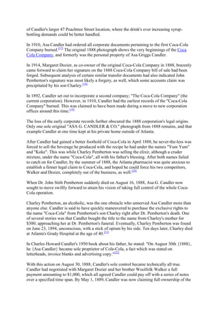 of Candler's larger 47 Peachtree Street location, where the drink's ever increasing syrup-
bottling demands could be better handled.

In 1910, Asa Candler had ordered all corporate documents pertaining to the first Coca-Cola
Company burned.[17] The original 1888 photograph shows the very beginnings of the Coca
Cola Company, and formerly was the personal property of Asa Griggs Candler.

In 1914, Margaret Dozier, as co-owner of the original Coca-Cola Company in 1888, brazenly
came forward to claim her signature on the 1888 Coca-Cola Company bill of sale had been
forged. Subsequent analysis of certain similar transfer documents had also indicated John
Pemberton's signature was most likely a forgery, as well, which some accounts claim was
precipitated by his son Charley.[18]

In 1892, Candler set out to incorporate a second company; "The Coca-Cola Company" (the
current corporation). However, in 1910, Candler had the earliest records of the "Coca-Cola
Company" burned. This was claimed to have been made during a move to new corporation
offices around this time.[19]

The loss of the early corporate records further obscured the 1888 corporation's legal origins.
Only one sole original "ASA G. CANDLER & CO." photograph from 1888 remains, and that
example Candler at one time kept at his private home outside of Atlanta.

After Candler had gained a better foothold of Coca-Cola in April 1888, he never-the-less was
forced to sell the beverage he produced with the recipe he had under the names "Yum Yum"
and "Koke". This was while Charley Pemberton was selling the elixir, although a cruder
mixture, under the name "Coca-Cola", all with his father's blessing. After both names failed
to catch on for Candler, by the summer of 1888, the Atlanta pharmacist was quite anxious to
establish a firmer legal claim to Coca-Cola, and hoped he could force his two competitors,
Walker and Dozier, completely out of the business, as well.[20]

When Dr. John Stith Pemberton suddenly died on August 16, 1888, Asa G. Candler now
sought to move swiftly forward to attain his vision of taking full control of the whole Coca-
Cola operation.

Charley Pemberton, an alcoholic, was the one obstacle who unnerved Asa Candler more than
anyone else. Candler is said to have quickly maneuvered to purchase the exclusive rights to
the name "Coca-Cola" from Pemberton's son Charley right after Dr. Pemberton's death. One
of several stories was that Candler bought the title to the name from Charley's mother for
$300; approaching her at Dr. Pemberton's funeral. Eventually, Charley Pemberton was found
on June 23, 1894, unconscious, with a stick of opium by his side. Ten days later, Charley died
at Atlanta's Grady Hospital at the age of 40.[21]

In Charles Howard Candler's 1950 book about his father, he stated: "On August 30th {1888},
he {Asa Candler} became sole proprietor of Cola-Cola, a fact which was stated on
letterheads, invoice blanks and advertising copy."[22]

With this action on August 30, 1888, Candler's sole control became technically all true.
Candler had negotiated with Margaret Dozier and her brother Woolfolk Walker a full
payment amounting to $1,000, which all agreed Candler could pay off with a series of notes
over a specified time span. By May 1, 1889, Candler was now claiming full ownership of the
 