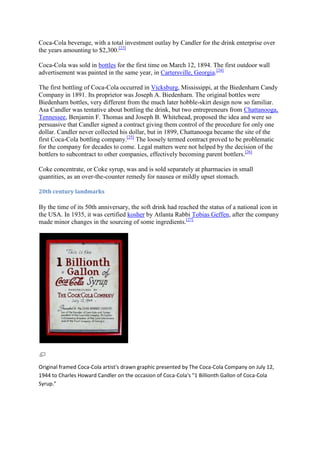 Coca-Cola beverage, with a total investment outlay by Candler for the drink enterprise over
the years amounting to $2,300.[23]

Coca-Cola was sold in bottles for the first time on March 12, 1894. The first outdoor wall
advertisement was painted in the same year, in Cartersville, Georgia.[24]

The first bottling of Coca-Cola occurred in Vicksburg, Mississippi, at the Biedenharn Candy
Company in 1891. Its proprietor was Joseph A. Biedenharn. The original bottles were
Biedenharn bottles, very different from the much later hobble-skirt design now so familiar.
Asa Candler was tentative about bottling the drink, but two entrepreneurs from Chattanooga,
Tennessee, Benjamin F. Thomas and Joseph B. Whitehead, proposed the idea and were so
persuasive that Candler signed a contract giving them control of the procedure for only one
dollar. Candler never collected his dollar, but in 1899, Chattanooga became the site of the
first Coca-Cola bottling company.[25] The loosely termed contract proved to be problematic
for the company for decades to come. Legal matters were not helped by the decision of the
bottlers to subcontract to other companies, effectively becoming parent bottlers.[26]

Coke concentrate, or Coke syrup, was and is sold separately at pharmacies in small
quantities, as an over-the-counter remedy for nausea or mildly upset stomach.

20th century landmarks

By the time of its 50th anniversary, the soft drink had reached the status of a national icon in
the USA. In 1935, it was certified kosher by Atlanta Rabbi Tobias Geffen, after the company
made minor changes in the sourcing of some ingredients.[27]




Original framed Coca-Cola artist's drawn graphic presented by The Coca-Cola Company on July 12,
1944 to Charles Howard Candler on the occasion of Coca-Cola's "1 Billionth Gallon of Coca-Cola
Syrup."
 