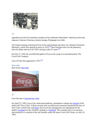 Legended to be the first installation anywhere of the celebrated "Boat Motor" styled Coca-Cola soda
dispenser, Fleeman's Pharmacy, Atlanta, Georgia. Photograph circa 1948.

The longest running commercial Coca-Cola soda fountain anywhere was Atlanta's Fleeman's
Pharmacy, which first opened its doors in 1914.[28]Jack Fleeman took over the pharmacy
from his father and ran it till 1995; closing it after 81 years.[29]

On July 12, 1944, the one-billionth gallon of Coca-Cola syrup was manufactured by The
Coca-Cola Company.

Cans of Coke first appeared in 1955.[30]

New Coke
Main article: New Coke




Coca-Cola sign in Colorado City, Texas

On April 23, 1985, Coca-Cola, amid much publicity, attempted to change the formula of the
drink with "New Coke". Follow-up taste tests revealed most consumers preferred the taste of
New Coke to both Coke and Pepsi, but Coca-Cola management was unprepared for the
public's nostalgia for the old drink, leading to a backlash. The company gave in to protests
and returned to a variation of the old formula, under the name Coca-Cola Classic, on July 10,
1985.
 