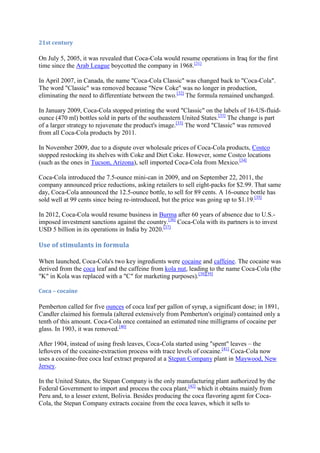 21st century

On July 5, 2005, it was revealed that Coca-Cola would resume operations in Iraq for the first
time since the Arab League boycotted the company in 1968.[31]

In April 2007, in Canada, the name "Coca-Cola Classic" was changed back to "Coca-Cola".
The word "Classic" was removed because "New Coke" was no longer in production,
eliminating the need to differentiate between the two.[32] The formula remained unchanged.

In January 2009, Coca-Cola stopped printing the word "Classic" on the labels of 16-US-fluid-
ounce (470 ml) bottles sold in parts of the southeastern United States.[33] The change is part
of a larger strategy to rejuvenate the product's image.[33] The word "Classic" was removed
from all Coca-Cola products by 2011.

In November 2009, due to a dispute over wholesale prices of Coca-Cola products, Costco
stopped restocking its shelves with Coke and Diet Coke. However, some Costco locations
(such as the ones in Tucson, Arizona), sell imported Coca-Cola from Mexico.[34]

Coca-Cola introduced the 7.5-ounce mini-can in 2009, and on September 22, 2011, the
company announced price reductions, asking retailers to sell eight-packs for $2.99. That same
day, Coca-Cola announced the 12.5-ounce bottle, to sell for 89 cents. A 16-ounce bottle has
sold well at 99 cents since being re-introduced, but the price was going up to $1.19.[35]

In 2012, Coca-Cola would resume business in Burma after 60 years of absence due to U.S.-
imposed investment sanctions against the country.[36] Coca-Cola with its partners is to invest
USD 5 billion in its operations in India by 2020.[37]

Use of stimulants in formula

When launched, Coca-Cola's two key ingredients were cocaine and caffeine. The cocaine was
derived from the coca leaf and the caffeine from kola nut, leading to the name Coca-Cola (the
"K" in Kola was replaced with a "C" for marketing purposes).[38][39]

Coca – cocaine

Pemberton called for five ounces of coca leaf per gallon of syrup, a significant dose; in 1891,
Candler claimed his formula (altered extensively from Pemberton's original) contained only a
tenth of this amount. Coca-Cola once contained an estimated nine milligrams of cocaine per
glass. In 1903, it was removed.[40]

After 1904, instead of using fresh leaves, Coca-Cola started using "spent" leaves – the
leftovers of the cocaine-extraction process with trace levels of cocaine.[41] Coca-Cola now
uses a cocaine-free coca leaf extract prepared at a Stepan Company plant in Maywood, New
Jersey.

In the United States, the Stepan Company is the only manufacturing plant authorized by the
Federal Government to import and process the coca plant,[42] which it obtains mainly from
Peru and, to a lesser extent, Bolivia. Besides producing the coca flavoring agent for Coca-
Cola, the Stepan Company extracts cocaine from the coca leaves, which it sells to
 