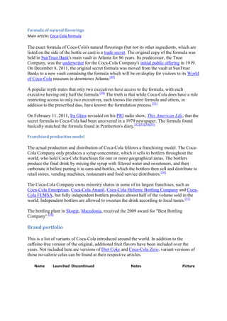 Formula of natural flavorings
Main article: Coca-Cola formula

The exact formula of Coca-Cola's natural flavorings (but not its other ingredients, which are
listed on the side of the bottle or can) is a trade secret. The original copy of the formula was
held in SunTrust Bank's main vault in Atlanta for 86 years. Its predecessor, the Trust
Company, was the underwriter for the Coca-Cola Company's initial public offering in 1919.
On December 8, 2011, the original secret formula was moved from the vault at SunTrust
Banks to a new vault containing the formula which will be on display for visitors to its World
of Coca-Cola museum in downtown Atlanta.[49]

A popular myth states that only two executives have access to the formula, with each
executive having only half the formula.[50] The truth is that while Coca-Cola does have a rule
restricting access to only two executives, each knows the entire formula and others, in
addition to the prescribed duo, have known the formulation process.[51]

On February 11, 2011, Ira Glass revealed on his PRI radio show, This American Life, that the
secret formula to Coca-Cola had been uncovered in a 1979 newspaper. The formula found
basically matched the formula found in Pemberton's diary.[52][53][54][55]

Franchised production model

The actual production and distribution of Coca-Cola follows a franchising model. The Coca-
Cola Company only produces a syrup concentrate, which it sells to bottlers throughout the
world, who hold Coca-Cola franchises for one or more geographical areas. The bottlers
produce the final drink by mixing the syrup with filtered water and sweeteners, and then
carbonate it before putting it in cans and bottles, which the bottlers then sell and distribute to
retail stores, vending machines, restaurants and food service distributors.[56]

The Coca-Cola Company owns minority shares in some of its largest franchises, such as
Coca-Cola Enterprises, Coca-Cola Amatil, Coca-Cola Hellenic Bottling Company and Coca-
Cola FEMSA, but fully independent bottlers produce almost half of the volume sold in the
world. Independent bottlers are allowed to sweeten the drink according to local tastes.[57]

The bottling plant in Skopje, Macedonia, received the 2009 award for "Best Bottling
Company".[58]

Brand portfolio

This is a list of variants of Coca-Cola introduced around the world. In addition to the
caffeine-free version of the original, additional fruit flavors have been included over the
years. Not included here are versions of Diet Coke and Coca-Cola Zero; variant versions of
those no-calorie colas can be found at their respective articles.

   Name       Launched Discontinued                        Notes                         Picture
 