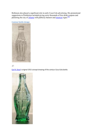 Robinson also played a significant role in early Coca-Cola advertising. His promotional
suggestions to Pemberton included giving away thousands of free drink coupons and
plastering the city of Atlanta with publicity banners and streetcar signs.[60]

Contour bottle design




Earl R. Dean's original 1915 concept drawing of the contour Coca-Cola bottle.
 