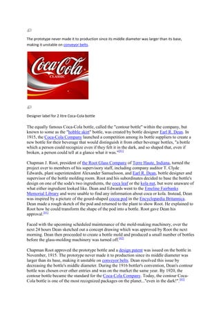The prototype never made it to production since its middle diameter was larger than its base,
making it unstable on conveyor belts.




Designer label for 2 litre Coca-Cola bottle

The equally famous Coca-Cola bottle, called the "contour bottle" within the company, but
known to some as the "hobble skirt" bottle, was created by bottle designer Earl R. Dean. In
1915, the Coca-Cola Company launched a competition among its bottle suppliers to create a
new bottle for their beverage that would distinguish it from other beverage bottles, "a bottle
which a person could recognize even if they felt it in the dark, and so shaped that, even if
broken, a person could tell at a glance what it was."[61]

Chapman J. Root, president of the Root Glass Company of Terre Haute, Indiana, turned the
project over to members of his supervisory staff, including company auditor T. Clyde
Edwards, plant superintendent Alexander Samuelsson, and Earl R. Dean, bottle designer and
supervisor of the bottle molding room. Root and his subordinates decided to base the bottle's
design on one of the soda's two ingredients, the coca leaf or the kola nut, but were unaware of
what either ingredient looked like. Dean and Edwards went to the Emeline Fairbanks
Memorial Library and were unable to find any information about coca or kola. Instead, Dean
was inspired by a picture of the gourd-shaped cocoa pod in the Encyclopædia Britannica.
Dean made a rough sketch of the pod and returned to the plant to show Root. He explained to
Root how he could transform the shape of the pod into a bottle. Root gave Dean his
approval.[61]

Faced with the upcoming scheduled maintenance of the mold-making machinery, over the
next 24 hours Dean sketched out a concept drawing which was approved by Root the next
morning. Dean then proceeded to create a bottle mold and produced a small number of bottles
before the glass-molding machinery was turned off.[62]

Chapman Root approved the prototype bottle and a design patent was issued on the bottle in
November, 1915. The prototype never made it to production since its middle diameter was
larger than its base, making it unstable on conveyor belts. Dean resolved this issue by
decreasing the bottle's middle diameter. During the 1916 bottler's convention, Dean's contour
bottle was chosen over other entries and was on the market the same year. By 1920, the
contour bottle became the standard for the Coca-Cola Company. Today, the contour Coca-
Cola bottle is one of the most recognized packages on the planet..."even in the dark!".[63]
 