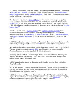 As a reward for his efforts, Dean was offered a choice between a $500 bonus or a lifetime job
at the Root Glass Company. He chose the lifetime job and kept it until the Owens-Illinois
Glass Company bought out the Root Glass Company in the mid-1930s. Dean went on to work
in other Midwestern glass factories.

One alternative depiction has Raymond Loewy as the inventor of the unique design, but,
while Loewy did serve as a designer of Coke cans and bottles in later years, he was in the
French Army the year the bottle was invented and did not emigrate to the United States until
1919. Others have attributed inspiration for the design not to the cocoa pod, but to a Victorian
hooped dress.[64]

In 1944, Associate Justice Roger J. Traynor of the Supreme Court of California took
advantage of a case involving a waitress injured by an exploding Coca-Cola bottle to
articulate the doctrine of strict liability for defective products. Traynor's concurring opinion
in Escola v. Coca-Cola Bottling Co. is widely recognized as a landmark case in U.S. law
today.[65]

In 1997, Coca-Cola introduced a "contour can," similar in shape to its famous bottle, on a few
test markets, including Terre Haute, Indiana.[66] The can has never been widely released.

A new slim and tall can began to appear in Australia on December 20, 2006; it cost AU$1.95.
The cans have a resemblance to energy drink cans. The cans were commissioned by
Domino's Pizza and are available exclusively at their restaurants.

In January 2007, Coca-Cola Canada changed "Coca-Cola Classic" labeling, removing the
"Classic" designation, leaving only "Coca-Cola." Coca-Cola stated this is merely a name
change and the product remains the same.

In 2007, Coca-Cola introduced an aluminum can designed to look like the original glass
Coca-Cola bottles.

In 2007, the company's logo on cans and bottles changed. The cans and bottles retained the
red color and familiar typeface, but the design was simplified, leaving only the logo and a
plain white swirl (the "dynamic ribbon").

In 2008, in some parts of the world, the plastic bottles for all Coke varieties (including the
larger 1.5- and 2-liter bottles) were changed to include a new plastic screw cap and a slightly
taller contoured bottle shape, designed to evoke the old glass bottles.[67]
 