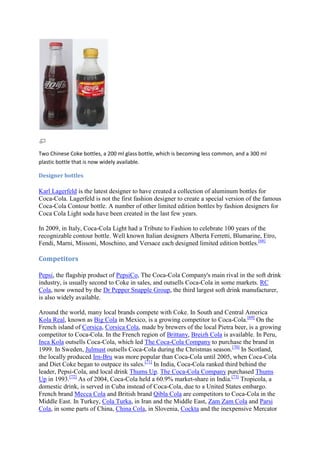 Two Chinese Coke bottles, a 200 ml glass bottle, which is becoming less common, and a 300 ml
plastic bottle that is now widely available.

Designer bottles

Karl Lagerfeld is the latest designer to have created a collection of aluminum bottles for
Coca-Cola. Lagerfeld is not the first fashion designer to create a special version of the famous
Coca-Cola Contour bottle. A number of other limited edition bottles by fashion designers for
Coca Cola Light soda have been created in the last few years.

In 2009, in Italy, Coca-Cola Light had a Tribute to Fashion to celebrate 100 years of the
recognizable contour bottle. Well known Italian designers Alberta Ferretti, Blumarine, Etro,
Fendi, Marni, Missoni, Moschino, and Versace each designed limited edition bottles.[68]

Competitors

Pepsi, the flagship product of PepsiCo, The Coca-Cola Company's main rival in the soft drink
industry, is usually second to Coke in sales, and outsells Coca-Cola in some markets. RC
Cola, now owned by the Dr Pepper Snapple Group, the third largest soft drink manufacturer,
is also widely available.

Around the world, many local brands compete with Coke. In South and Central America
Kola Real, known as Big Cola in Mexico, is a growing competitor to Coca-Cola.[69] On the
French island of Corsica, Corsica Cola, made by brewers of the local Pietra beer, is a growing
competitor to Coca-Cola. In the French region of Brittany, Breizh Cola is available. In Peru,
Inca Kola outsells Coca-Cola, which led The Coca-Cola Company to purchase the brand in
1999. In Sweden, Julmust outsells Coca-Cola during the Christmas season.[70] In Scotland,
the locally produced Irn-Bru was more popular than Coca-Cola until 2005, when Coca-Cola
and Diet Coke began to outpace its sales.[71] In India, Coca-Cola ranked third behind the
leader, Pepsi-Cola, and local drink Thums Up. The Coca-Cola Company purchased Thums
Up in 1993.[72] As of 2004, Coca-Cola held a 60.9% market-share in India.[73] Tropicola, a
domestic drink, is served in Cuba instead of Coca-Cola, due to a United States embargo.
French brand Mecca Cola and British brand Qibla Cola are competitors to Coca-Cola in the
Middle East. In Turkey, Cola Turka, in Iran and the Middle East, Zam Zam Cola and Parsi
Cola, in some parts of China, China Cola, in Slovenia, Cockta and the inexpensive Mercator
 