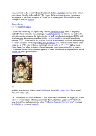 Cola, sold only in the country's biggest supermarket chain, Mercator, are some of the brand's
competitors. Classiko Cola, made by Tiko Group, the largest manufacturing company in
Madagascar, is a serious competitor to Coca-Cola in many regions. Laranjada is the top-
selling soft drink on Madeira.

Advertising
See also: Coca-Cola slogans

Coca-Cola's advertising has significantly affected American culture, and it is frequently
credited with inventing the modern image of Santa Claus as an old man in a red-and-white
suit. Although the company did start using the red-and-white Santa image in the 1930s, with
its winter advertising campaigns illustrated by Haddon Sundblom, the motif was already
common.[74][75] Coca-Cola was not even the first soft drink company to use the modern image
of Santa Claus in its advertising: White Rock Beverages used Santa in advertisements for its
ginger ale in 1923, after first using him to sell mineral water in 1915.[76][77] Before Santa
Claus, Coca-Cola relied on images of smartly dressed young women to sell its beverages.
Coca-Cola's first such advertisement appeared in 1895, featuring the young Bostonian actress
Hilda Clark as its spokeswoman.




An 1890s advertisement showing model Hilda Clark in formal 19th century attire. The ad is titled
Drink Coca-Cola 5¢. (US)

1941 saw the first use of the nickname "Coke" as an official trademark for the product, with a
series of advertisements informing consumers that "Coke means Coca-Cola".[78] In 1971 a
song from a Coca-Cola commercial called "I'd Like to Teach the World to Sing", produced
by Billy Davis, became a hit single.
 