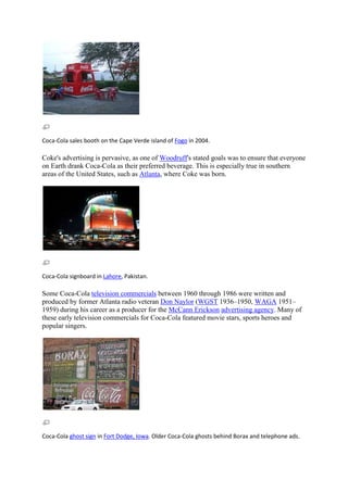 Coca-Cola sales booth on the Cape Verde island of Fogo in 2004.

Coke's advertising is pervasive, as one of Woodruff's stated goals was to ensure that everyone
on Earth drank Coca-Cola as their preferred beverage. This is especially true in southern
areas of the United States, such as Atlanta, where Coke was born.




Coca-Cola signboard in Lahore, Pakistan.

Some Coca-Cola television commercials between 1960 through 1986 were written and
produced by former Atlanta radio veteran Don Naylor (WGST 1936–1950, WAGA 1951–
1959) during his career as a producer for the McCann Erickson advertising agency. Many of
these early television commercials for Coca-Cola featured movie stars, sports heroes and
popular singers.




Coca-Cola ghost sign in Fort Dodge, Iowa. Older Coca-Cola ghosts behind Borax and telephone ads.
 