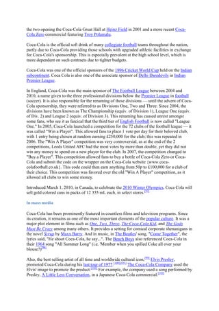the two opening the Coca-Cola Great Hall at Heinz Field in 2001 and a more recent Coca-
Cola Zero commercial featuring Troy Polamalu.

Coca-Cola is the official soft drink of many collegiate football teams throughout the nation,
partly due to Coca-Cola providing those schools with upgraded athletic facilities in exchange
for Coca-Cola's sponsorship. This is especially prevalent at the high school level, which is
more dependent on such contracts due to tighter budgets.

Coca-Cola was one of the official sponsors of the 1996 Cricket World Cup held on the Indian
subcontinent. Coca Cola is also one of the associate sponsor of Delhi Daredevils in Indian
Premier League.

In England, Coca-Cola was the main sponsor of The Football League between 2004 and
2010, a name given to the three professional divisions below the Premier League in football
(soccer). It is also responsible for the renaming of these divisions — until the advent of Coca-
Cola sponsorship, they were referred to as Divisions One, Two and Three. Since 2004, the
divisions have been known as The Championship (equiv. of Division 1), League One (equiv.
of Div. 2) and League 2 (equiv. of Division 3). This renaming has caused unrest amongst
some fans, who see it as farcical that the third tier of English Football is now called "League
One." In 2005, Coca-Cola launched a competition for the 72 clubs of the football league — it
was called "Win a Player". This allowed fans to place 1 vote per day for their beloved club,
with 1 entry being chosen at random earning £250,000 for the club; this was repeated in
2006. The "Win A Player" competition was very controversial, as at the end of the 2
competitions, Leeds United AFC had the most votes by more than double, yet they did not
win any money to spend on a new player for the club. In 2007, the competition changed to
"Buy a Player". This competition allowed fans to buy a bottle of Coca-Cola Zero or Coca-
Cola and submit the code on the wrapper on the Coca-Cola website {www.coca-
colafootball.co.uk}. This code could then earn anything from 50p to £100,000 for a club of
their choice. This competition was favored over the old "Win A Player" competition, as it
allowed all clubs to win some money.

Introduced March 1, 2010, in Canada, to celebrate the 2010 Winter Olympics, Coca Cola will
sell gold colored cans in packs of 12 355 mL each, in select stores.[97]

In mass media

Coca-Cola has been prominently featured in countless films and television programs. Since
its creation, it remains as one of the most important elements of the popular culture. It was a
major plot element in films such as One, Two, Three, The Coca-Cola Kid, and The Gods
Must Be Crazy among many others. It provides a setting for comical corporate shenanigans in
the novel Syrup by Maxx Barry. And in music, in The Beatles' song, "Come Together", the
lyrics said, "He shoot Coca-Cola, he say...". The Beach Boys also referenced Coca-Cola in
their 1964 song "All Summer Long" (i.e. 'Member when you spilled Coke all over your
blouse?)[98]

Also, the best selling artist of all time and worldwide cultural icon,[99] Elvis Presley,
promoted Coca-Cola during his last tour of 1977.[100][101] The Coca-Cola Company used the
Elvis' image to promote the product.[102] For example, the company used a song performed by
Presley, A Little Less Conversation, in a Japanese Coca-Cola commercial.[103]
 