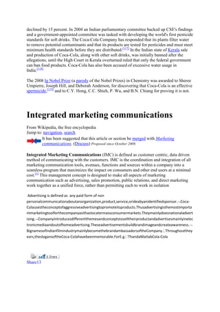 declined by 15 percent. In 2004 an Indian parliamentary committee backed up CSE's findings
and a government-appointed committee was tasked with developing the world's first pesticide
standards for soft drinks. The Coca-Cola Company has responded that its plants filter water
to remove potential contaminants and that its products are tested for pesticides and must meet
minimum health standards before they are distributed.[117] In the Indian state of Kerala sale
and production of Coca-Cola, along with other soft drinks, was initially banned after the
allegations, until the High Court in Kerala overturned ruled that only the federal government
can ban food products. Coca-Cola has also been accused of excessive water usage in
India.[118]

The 2008 Ig Nobel Prize (a parody of the Nobel Prizes) in Chemistry was awarded to Sheree
Umpierre, Joseph Hill, and Deborah Anderson, for discovering that Coca-Cola is an effective
spermicide,[119] and to C.Y. Hong, C.C. Shieh, P. Wu, and B.N. Chiang for proving it is not.




Integrated marketing communications
From Wikipedia, the free encyclopedia
Jump to: navigation, search
        It has been suggested that this article or section be merged with Marketing
        communications. (Discuss) Proposed since October 2009.

Integrated Marketing Communications (IMC) is defined as customer centric, data driven
method of communicating with the customers. IMC is the coordination and integration of all
marketing communication tools, avenues, functions and sources within a company into a
seamless program that maximizes the impact on consumers and other end users at a minimal
cost.[1] This management concept is designed to make all aspects of marketing
communication such as advertising, sales promotion, public relations, and direct marketing
work together as a unified force, rather than permitting each to work in isolation

 Advertising is defined as any paid form of non
personalcommunicationaboutanorganization,product,service,orideabyanidentifiedsponsor. Coca-
Colausestheconceptofaggressiveadvertisingtopromoteitsproducts.Thusadvertisingisthemostimporta
ntmarketingtoolforthecompanyasithastocatermassconsumermarkets.Theymainlydoesnationaladvert
ising. Companyintroducesdifferentthemesandconceptstoselltheirproductandadvertisesmainlyinelec
tronicmediaandoutofhomeadvertising.Theseadvertisementsbuildbrandimageandcreateawareness.
BignamesofIndianfilmindustrymainlybecomethebrandambassadorsoftheCompany. Throughoutthey
ears,theslogansoftheCoca-Colahavebeenmemorable.ForE.g. ThandaMatlabCola-Cola




Share13
 