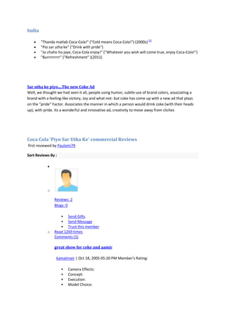 India

        "Thanda matlab Coca-Cola!" ("Cold means Coca-Cola!") (2000s) [2]
        "Pio sar utha ke" ("Drink with pride")
        "Jo chaho ho jaye, Coca-Cola enjoy!" ("Whatever you wish will come true, enjoy Coca-Cola!")
        "Burrrrrrrrr" ("Refreshment" )(2011)




Sar utha ke piyo....The new Coke Ad
Well, we thought we had seen it all, people using humor, subtle use of brand colors, associating a
brand with a feeling-like victory, Joy and what not- but coke has come up with a new ad that plays
on the "pride" Factor. Associates the manner in which a person would drink coke (with their heads
up), with pride. Its a wonderful and innovative ad, creativity to move away from cliches




Coca Cola 'Piyo Sar Utha Ke' commercial Reviews
first reviewed by Paulomi79

Sort Reviews By :




            o

                Reviews: 2
                Blogs: 0

                      Send Gifts
                      Send Message
                      Trust this member
            o   Read 1269 times
                Comments (1)

                great show for coke and aamir

                 kamalrnair | Oct 18, 2005 05:20 PM Member's Rating: 5Coca Cola 'Piyo Sar Utha Ke' commercial

                        Camera Effects:
                        Concept:
                        Execution:
                        Model Choice:
 