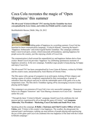 Coca Cola recreates the magic of ‗Open
Happiness‘ this summer
The 60-second ‘Cricket ki Khushi’ TVC starring Sachin Tendulkar has been
conceptualised by Lowe Lintas, and written by R Balki and his creative team

BestMediaInfo Bureau | Delhi | May 28, 2012




                        Adding gulps of happiness in a scorching summer, Coca-Cola has
launched its latest communication campaign, ‗Cricket ki Khushi‘, featuring the brand‘s
‗Happiness Ambassador‘ and cricket legend Sachin Tendulkar. The campaign celebrates
India‘s most loved sport, cricket, which transcends all boundaries, opening happiness for
people across the country, just like enjoying a bottle of Coca-Cola.

The communication is built around the unparalleled joy and happiness Indians derive from
cricket. Brand Coca-Cola provokes ‗happiness‘ by celebrating spontaneous moments of
happiness around us. In the new campaign, Tendulkar urges people to keep playing, be happy
and enjoy Coca-Cola.

The 60-second TVC has been conceptualised by Lowe Lintas & Partners, written by R Balki
and his creative team, and produced by Amit Sharma of Chrome Films.

The film opens with a group of youngsters in an arid region, kicking off their slippers and
starting a game of cricket, completely unperturbed by their surroundings. A group of
onlookers cheer the players and join in with the indomitable spirit of the game even as the
temperature soars. The film shows Tendulkar signing off by encouraging everyone to keep
playing and be happy!

This campaign is an extension of Coca-Cola‘s two very successful campaigns – ‗Reasons to
believe in a Happier Tomorrow‘ and ‗Teen Sharing a moment over Coca-Cola‘ – launched
earlier this year.

―Through the latest ‗Cricket ki Khushi‘ campaign, brand Coca-Cola celebrates the real
passion and joy experienced by all us through the game of Cricket,‖ said Anupama
Ahluwalia, Vice President – Marketing, Coca-Cola India and South West Asia.

Speaking about the campaign, R Balki , Chairman and Chief Creative Officer of Lowe
Lintas, said, ―Cricket is this country‘s true happiness. The weather, the playground, the
national team‘s performance, nothing can stop millions of people playing and experiencing
the joy of this game and Coca-Cola celebrates this true happiness of the land with the Cricket
ki Khushi campaign.‖
 