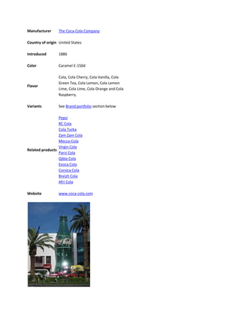 Manufacturer     The Coca-Cola Company

Country of origin United States

Introduced       1886

Color            Caramel E-150d

                 Cola, Cola Cherry, Cola Vanilla, Cola
                 Green Tea, Cola Lemon, Cola Lemon
Flavor
                 Lime, Cola Lime, Cola Orange and Cola
                 Raspberry.

Variants         See Brand portfolio section below

                 Pepsi
                 RC Cola
                 Cola Turka
                 Zam Zam Cola
                 Mecca-Cola
                 Virgin Cola
Related products
                 Parsi Cola
                 Qibla Cola
                 Evoca Cola
                 Corsica Cola
                 Breizh Cola
                 Afri Cola

Website          www.coca-cola.com
 