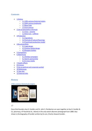Contents

       1 History
           o 1.1 19th century historical origins
           o 1.2 20th century landmarks
           o 1.3 New Coke
           o 1.4 21st century
       2 Use of stimulants in formula
           o 2.1 Coca – cocaine
           o 2.2 Kola nuts – caffeine
       3 Production
           o 3.1 Ingredients
           o 3.2 Formula of natural flavorings
           o 3.3 Franchised production model
       4 Brand portfolio
           o 4.1 Logo design
           o 4.2 Contour bottle design
           o 4.3 Designer bottles
       5 Competitors
       6 Advertising
           o 6.1 Holiday campaigns
           o 6.2 Sports sponsorship
           o 6.3 In mass media
       7 Health effects
       8 Criticism
       9 Use as political and corporate symbol
       10 References
       11 See also
       12 External links


History
19th century historical origins




Coca-Cola founders Asa G. Candler and Dr. John S. Pemberton are seen together at Asa G. Candler &
Co. pharmacy, 47 Peachtree St., Atlanta in the only extant albumen photograph from 1888. Also
shown is the biography of Candler written by his son, Charles Howard Candler.
 
