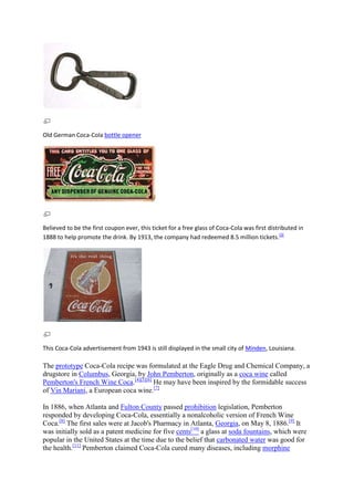 Old German Coca-Cola bottle opener




Believed to be the first coupon ever, this ticket for a free glass of Coca-Cola was first distributed in
1888 to help promote the drink. By 1913, the company had redeemed 8.5 million tickets.[3]




This Coca-Cola advertisement from 1943 is still displayed in the small city of Minden, Louisiana.

The prototype Coca-Cola recipe was formulated at the Eagle Drug and Chemical Company, a
drugstore in Columbus, Georgia, by John Pemberton, originally as a coca wine called
Pemberton's French Wine Coca.[4][5][6] He may have been inspired by the formidable success
of Vin Mariani, a European coca wine.[7]

In 1886, when Atlanta and Fulton County passed prohibition legislation, Pemberton
responded by developing Coca-Cola, essentially a nonalcoholic version of French Wine
Coca.[8] The first sales were at Jacob's Pharmacy in Atlanta, Georgia, on May 8, 1886.[9] It
was initially sold as a patent medicine for five cents[10] a glass at soda fountains, which were
popular in the United States at the time due to the belief that carbonated water was good for
the health.[11] Pemberton claimed Coca-Cola cured many diseases, including morphine
 