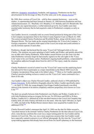 addiction, dyspepsia, neurasthenia, headache, and impotence. Pemberton ran the first
advertisement for the beverage on May 29 of the same year in the Atlanta Journal.[12]

By 1888, three versions of Coca-Cola – sold by three separate businesses – were on the
market. A copartnership had been formed on January 14, 1888 between Pemberton and four
Atlanta businessmen: J.C. Mayfield, A.O. Murphey; C.O. Mullahy and E.H. Bloodworth. Not
codified by any signed document, a verbal statement given by Asa Candler years later
asserted under testimony that he had acquired a stake in Pemberton's company as early as
1887.[13]

Asa Candler, however, eventually took on a more formal position by being part of the Coca-
Cola Company incorporation filed in the Fulton County Superior Court on March 24, 1888.
This action included Charley Pemberton and Woolfolk Walker, along with the latter's sister,
Margaret Dozier. The four made up the original shareholders for "Coca-Cola Company," a
Georgia corporation. All parties held copies of the Coca-Cola recipe and could continue to
use the formula separate of each other.

Pemberton, though, had declared that the name "Coca-Cola" belonged solely to his son
Charley. The situation was quite agitating to both Candler and Walker, and quickly placed the
two at odds with Charley Pemberton. What further caused friction over this issue was that
John Pemberton variously forgot he had actually signed over the sole rights to the "Coca-
Cola" name to his son Charley earlier. Pemberton's ongoing health problems, compounded by
his morphine addiction brought about from his old Civil War injury, made the situation
difficult.

Charley Pemberton's record of control over the "Coca-Cola" name was the underlying factor
that allowed for him to participate as a major shareholder in the March 1888 Coca-Cola
Company incorporation filing made in his father's place. [14] More so for Candler especially,
Charley's position holding exclusive control over the "Coca Cola" name continued to be a
thorn in his side.

Asa Candler's oldest son, Charles Howard Candler, authored a book in 1950 published by
Emory University. In this definitive biography about his father, Candler specifically states:
"..., on April 14, 1888, the young druggist [Asa Griggs Candler] purchased a one-third
interest in the formula of an almost completely unknown proprietary elixir known as Coca-
Cola."[15]

The deal was actually between John Pemberton's son Charley and Walker, Candler & Co. -
with John Pemberton acting as cosigner for his son. For $50 down and $500 in 30 days,
Walker, Candler & Co. obtained all of the one-third interest in the Coca-Cola Company that
Charley held, all while Charley still held on to the name. After the April 14th deal, on April
17, 1888, one-half of the Walker/Dozier interest shares were acquired by Candler for an
additional $750.[16]

Charles Howard Candler's statement that April 14, 1888 was the date his father secured a
"one-third interest in the formula" held by Charley Pemberton for the then obscure Coca-Cola
elixir, none-the-less confirms this event was a major turning point for Asa Candler and his
interests in Coca-Cola. This, too, was a most auspicious occasion that Asa Candler would
have especially wanted to preserve in an 'official' photograph. By this time the "Coca-Cola"
syrup-making apparatus had already been moved from Joe Jacob's pharmacy to the basement
 