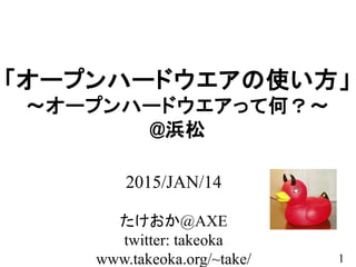 1
「オープンハードウエアの使い方」
～オープンハードウエアって何？～
@浜松
2015/JAN/14
たけおか@AXE
twitter: takeoka
www.takeoka.org/~take/
 