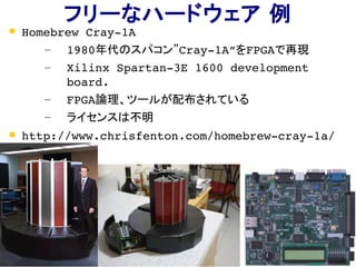 31
フリーなハードウェア 例
 Homebrew Cray­1A
– 1980年代のスパコン”Cray­1A”をFPGAで再現
– Xilinx Spartan­3E 1600 development 
board.
– FPGA論理、ツールが配布されている
– ライセンスは不明
 http://www.chrisfenton.com/homebrew­cray­1a/
 