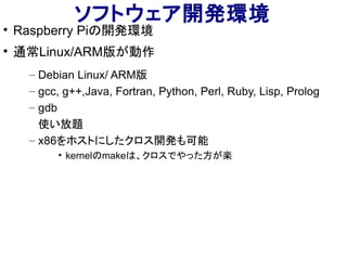 ソフトウェア開発環境

Raspberry Piの開発環境

通常Linux/ARM版が動作
– Debian Linux/ ARM版
– gcc, g++,Java, Fortran, Python, Perl, Ruby, Lisp, Prolog
– gdb
使い放題
– x86をホストにしたクロス開発も可能
• kernelのmakeは、クロスでやった方が楽
 