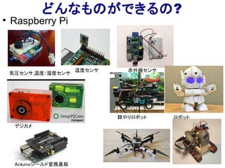 どんなものができるの?

Raspberry Pi
気圧センサ,温度/湿度センサ
温度センサ 赤外線センサ
ロボット
Arduinoシールド変換基板
餌やりロボット ロボット
デジカメ
 