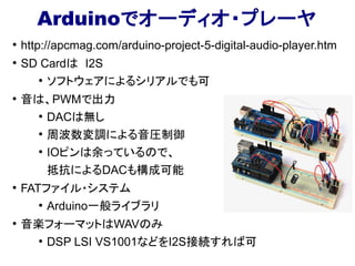 Arduinoでオーディオ・プレーヤ
●
http://apcmag.com/arduino-project-5-digital-audio-player.htm
●
SD Cardは I2S
●
ソフトウェアによるシリアルでも可
●
音は、PWMで出力
●
DACは無し
●
周波数変調による音圧制御
●
IOピンは余っているので、
抵抗によるDACも構成可能
●
FATファイル・システム
●
Arduino一般ライブラリ
●
音楽フォーマットはWAVのみ
●
DSP LSI VS1001などをI2S接続すれば可
 