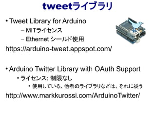 tweetライブラリ
●
Tweet Library for Arduino
– MITライセンス
– Ethernet シールド使用
https://arduino-tweet.appspot.com/
●
Arduino Twitter Library with OAuth Support
●
ライセンス: 制限なし
●
使用している、他者のライブラリなどは、それに従う
http://www.markkurossi.com/ArduinoTwitter/
 