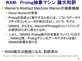 9
WAM: Prolog抽象マシン 論文和訳

Warren's Abstract Machine Warrenの抽象機械

David Warrenが考案

Prologを効率よく実行するためには、 こういうアーキテ
クチャのコンピュータがあればよい、という、モデル

WAMは、そもそも、WarrenがPrologのコンパイリング
の研究のために考えたもの。

しかし、WAMは Prolog実行の本質をついていたので
、WAM以降、 Prologマシンのアーキテクチャは強く
WAMの影響を受ける

WAM論文は勉強になる: 和訳済み
http://www.takeoka.org/~take/ailabo/prolog/wam/wam.html
 