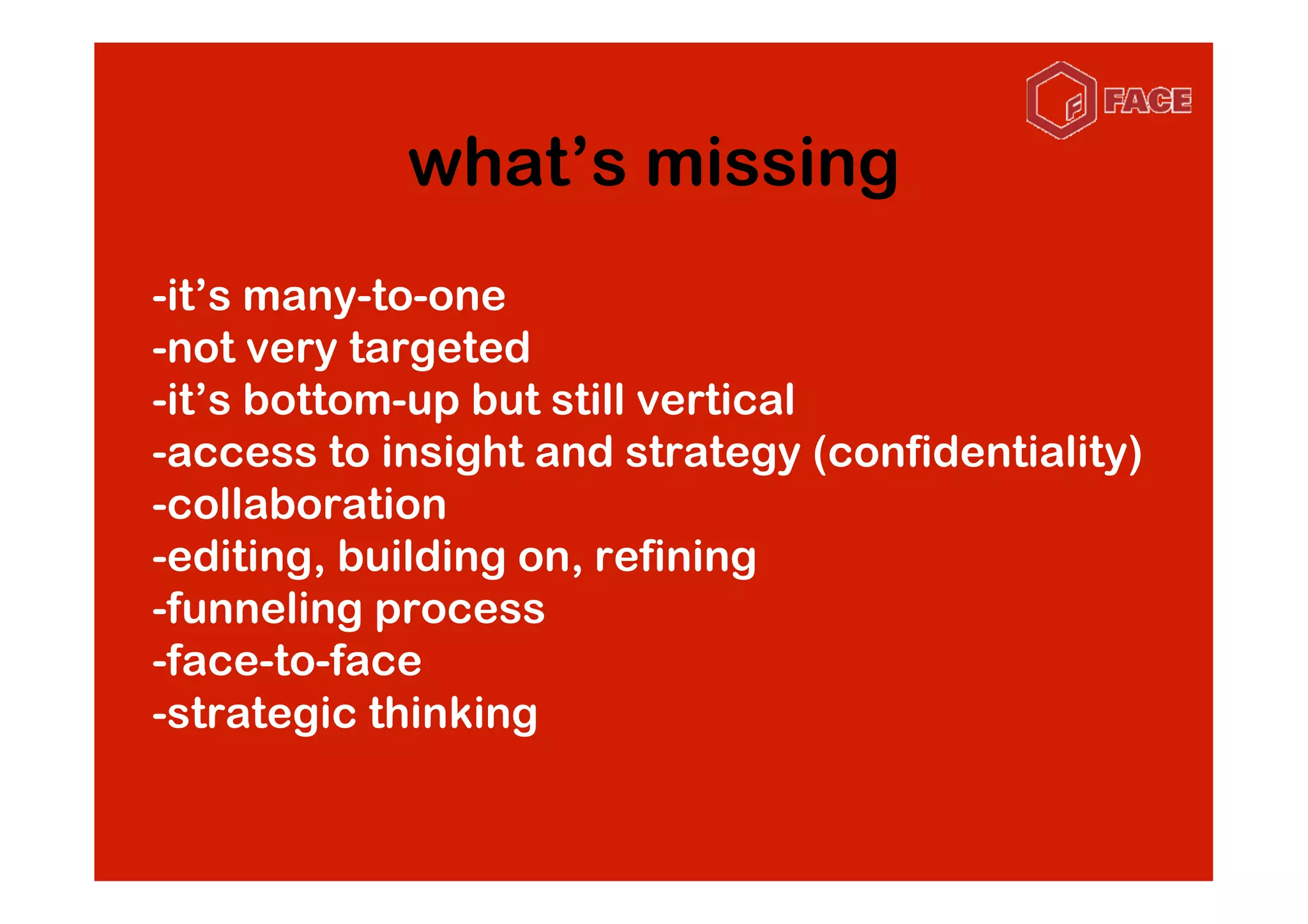 what’s missing
-it’s many-to-one
-not very targeted
-it’s bottom-up but still vertical
-access to insight and strategy (confidentiality)
-collaboration
-editing, building on, refining
-funneling process
-face-to-face
-strategic thinking
 