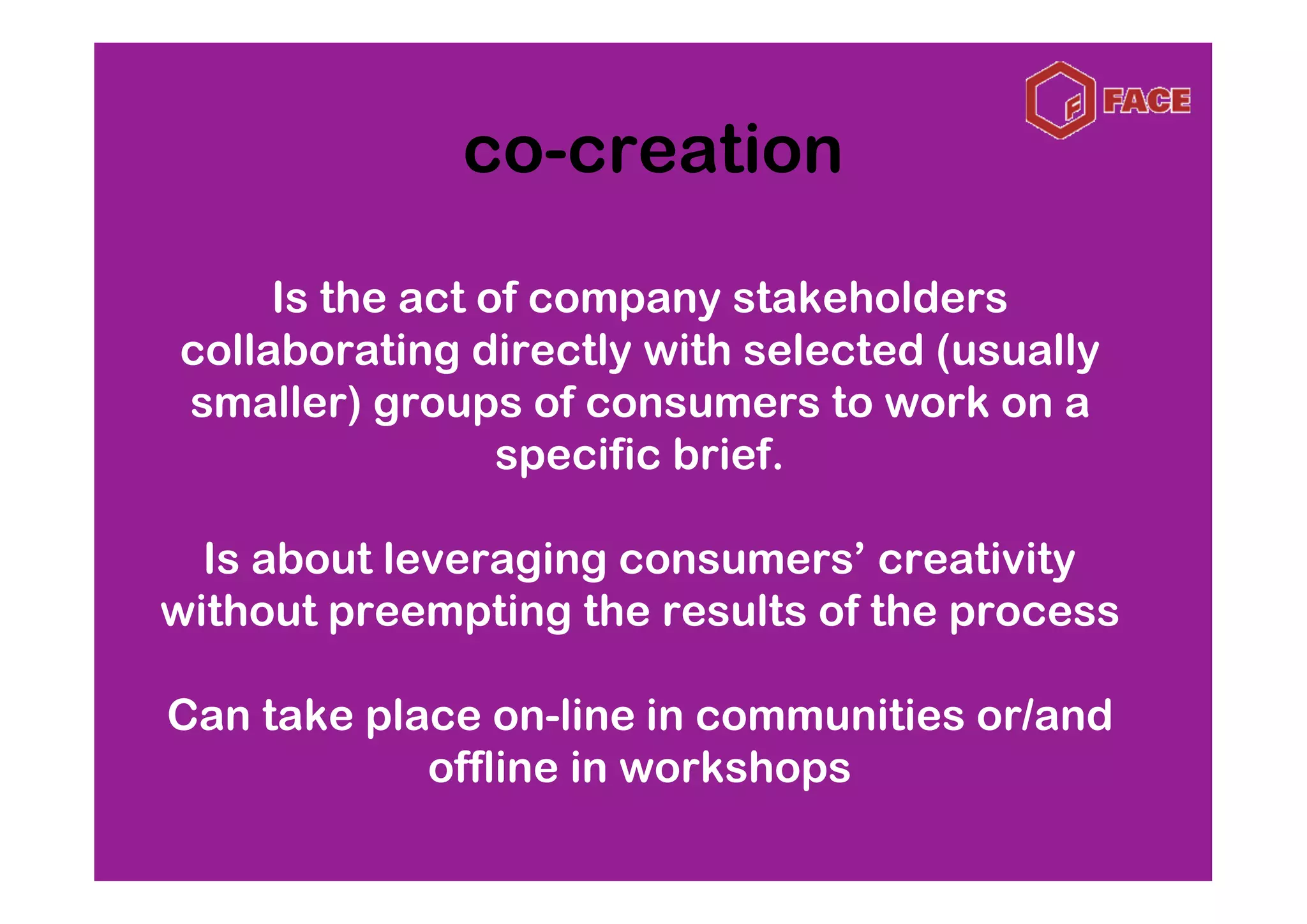 co-creation

     Is the act of company stakeholders
collaborating directly with selected (usually
smaller) groups of consumers to work on a
                 specific brief.

  Is about leveraging consumers’ creativity
without preempting the results of the process

Can take place on-line in communities or/and
            offline in workshops
 
