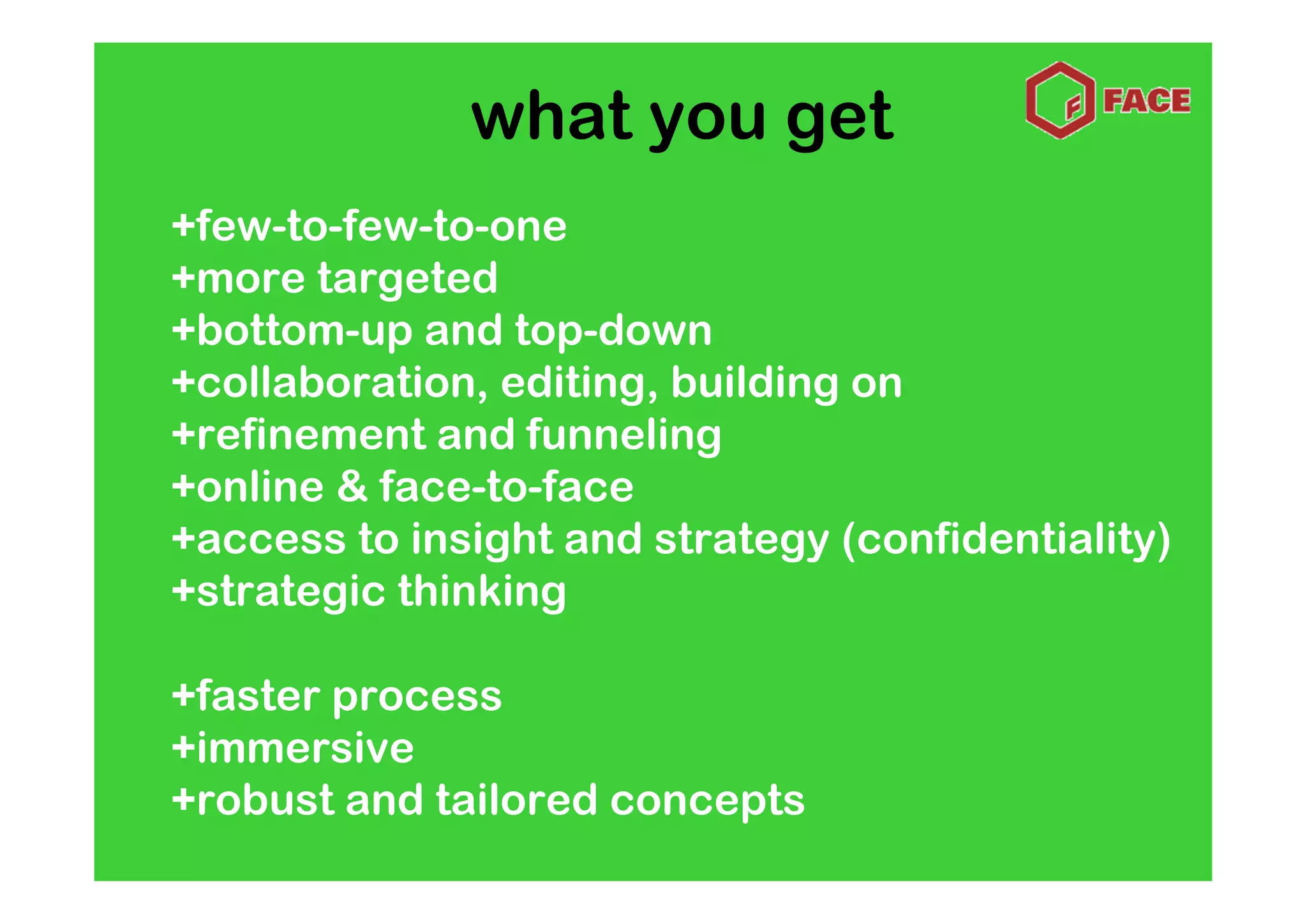 what you get
+few-to-few-to-one
+more targeted
+bottom-up and top-down
+collaboration, editing, building on
+refinement and funneling
+online & face-to-face
+access to insight and strategy (confidentiality)
+strategic thinking

+faster process
+immersive
+robust and tailored concepts
 