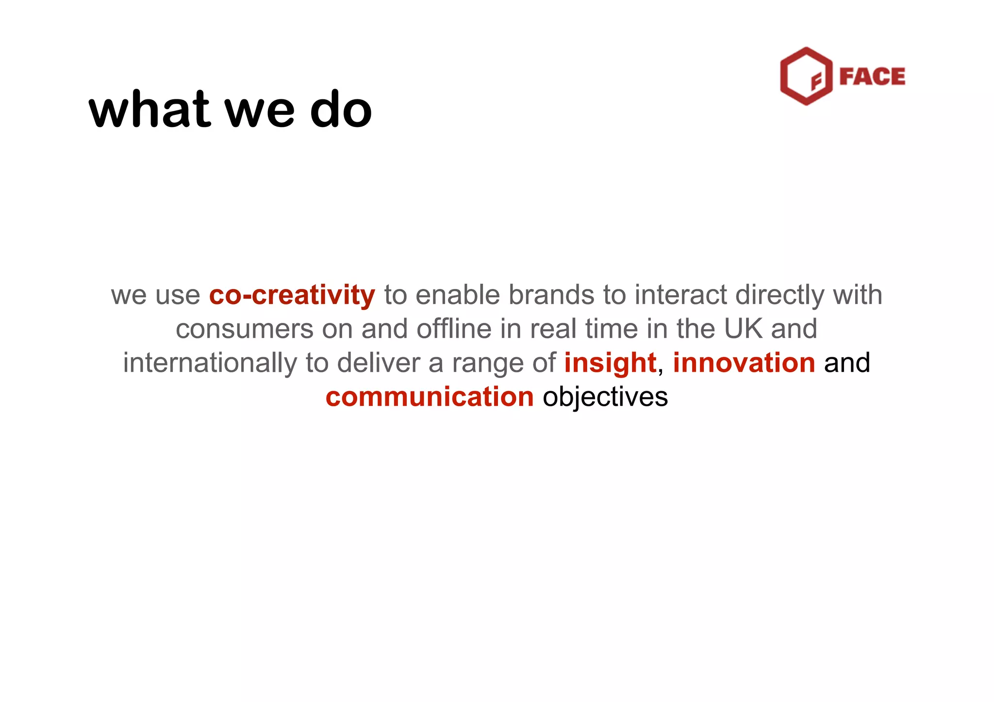 what we do


we use co-creativity to enable brands to interact directly with
      consumers on and offline in real time in the UK and
 internationally to deliver a range of insight, innovation and
                   communication objectives
 