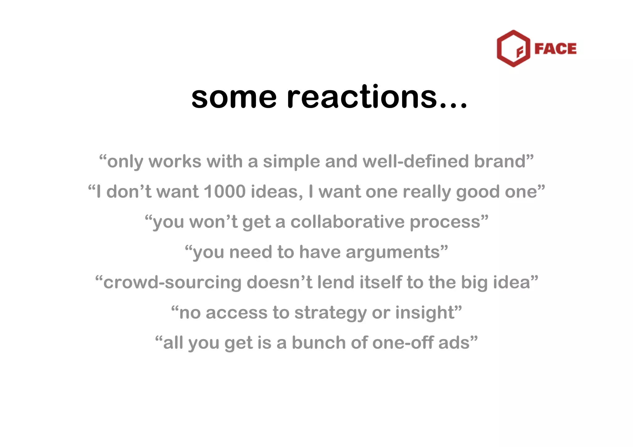 some reactions...
 “only works with a simple and well-defined brand”
“I don’t want 1000 ideas, I want one really good one”
      “you won’t get a collaborative process”
           “you need to have arguments”
“crowd-sourcing doesn’t lend itself to the big idea”
         “no access to strategy or insight”
       “all you get is a bunch of one-off ads”
 