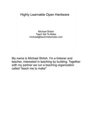 Highly Learnable Open Hardware
Michael Shiloh
Teach Me To Make
michael@teachmetomake.com
My name is Michael Shiloh. I'm a tinkerer and
teacher, interested in teaching by building. Together
with my partner we run a teaching organization
called "teach me to make"
 