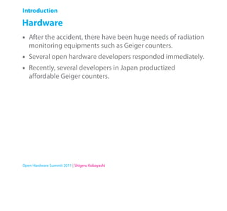 Introduction

Hardware
•   After the accident, there have been huge needs of radiation
    monitoring equipments such as Geiger counters.
•   Several open hardware developers responded immediately.
•   Recently, several developers in Japan productized
    aﬀordable Geiger counters.




Open Hardware Summit 2011 | Shigeru Kobayashi
 