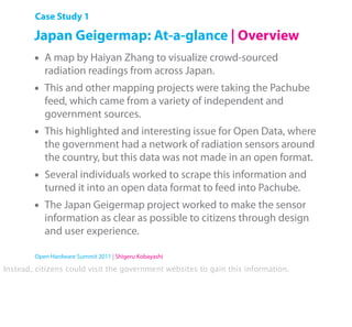Case Study 1

        Japan Geigermap: At-a-glance | Overview
        •   A map by Haiyan Zhang to visualize crowd-sourced
            radiation readings from across Japan.
        •   This and other mapping projects were taking the Pachube
            feed, which came from a variety of independent and
            government sources.
        •   This highlighted and interesting issue for Open Data, where
            the government had a network of radiation sensors around
            the country, but this data was not made in an open format.
        •   Several individuals worked to scrape this information and
            turned it into an open data format to feed into Pachube.
        •   The Japan Geigermap project worked to make the sensor
            information as clear as possible to citizens through design
            and user experience.

        Open Hardware Summit 2011 | Shigeru Kobayashi

Instead, citizens could visit the government websites to gain this information.
 