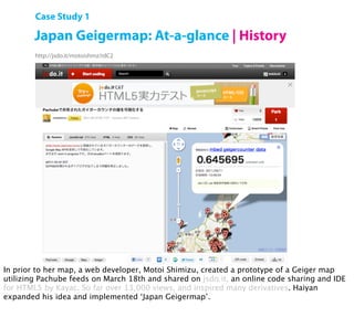 Case Study 1

        Japan Geigermap: At-a-glance | History
        http://jsdo.it/motoishmz/rdC2




        Open Hardware Summit 2011 | Shigeru Kobayashi

In prior to her map, a web developer, Motoi Shimizu, created a prototype of a Geiger map
utilizing Pachube feeds on March 18th and shared on jsdo.it, an online code sharing and IDE
for HTML5 by Kayac. So far over 13,000 views, and inspired many derivatives. Haiyan
expanded his idea and implemented ‘Japan Geigermap’.
 