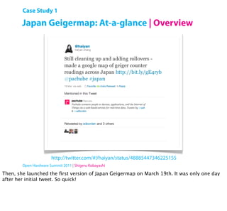 Case Study 1

        Japan Geigermap: At-a-glance | Overview




                       http://twitter.com/#!/haiyan/status/48885447346225155
        Open Hardware Summit 2011 | Shigeru Kobayashi

Then, she launched the ﬁrst version of Japan Geigermap on March 19th. It was only one day
after her initial tweet. So quick!
 