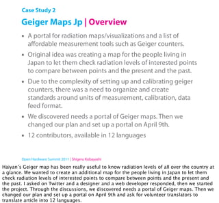 Case Study 2

        Geiger Maps Jp | Overview
        •   A portal for radiation maps/visualizations and a list of
            aﬀordable measurement tools such as Geiger counters.
        •   Original idea was creating a map for the people living in
            Japan to let them check radiation levels of interested points
            to compare between points and the present and the past.
        •   Due to the complexity of setting up and calibrating geiger
            counters, there was a need to organize and create
            standards around units of measurement, calibration, data
            feed format.
        •   We discovered needs a portal of Geiger maps. Then we
            changed our plan and set up a portal on April 9th.
        •   12 contributors, available in 12 languages


        Open Hardware Summit 2011 | Shigeru Kobayashi

Haiyan’s Geiger map has been really useful to know radiation levels of all over the country at
a glance. We wanted to create an additional map for the people living in Japan to let them
check radiation levels of interested points to compare between points and the present and
the past. I asked on Twitter and a designer and a web developer responded, then we started
the project. Through the discussions, we discovered needs a portal of Geiger maps. Then we
changed our plan and set up a portal on April 9th and ask for volunteer translators to
translate article into 12 languages.
 
