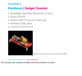 Case Study 2

        Hardware | Geiger Counter
        •   Developer: SparkFun Electronics (U.S.A.)
        •   Price: $149.95
        •   Sensor: LND 712 (α, β, γ and X-ray)
        •   Interface: USB, pulse
        •   License: CC BY-SA 3.0




                                              http://www.sparkfun.com/products/9848

        Open Hardware Summit 2011 | Shigeru Kobayashi

This product was already available when the accident occurred.
 