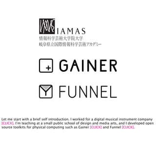 Let me start with a brief self introduction. I worked for a digital musical instrument company
[CLICK]. I’m teaching at a small public school of design and media arts, and I developed open
source toolkits for physical computing such as Gainer [CLICK] and Funnel [CLICK].
 