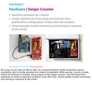Case Study 2

        Hardware | Geiger Counter
        •   SparkFun provided me a board
        •   I wrote sketches for Processing and Arduino, then
            published on a blog about 10 days after the accident
        •   Several people started monitoring and sharing in response
            to the article




        Open Hardware Summit 2011 | Shigeru Kobayashi

But it was out of stock on March 16th. So I contacted Nathan Seidle of SparkFun about
availability, and he kindly provided me a board immediately. While waiting, I wrote a simple
sketch for Arduino to simulate serial outputs of the Geiger counter. I got the board then
published an article in Japanese on March 23rd. After that, several people started monitoring
and sharing in response to the article.
 