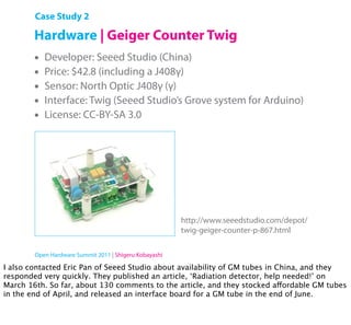 Case Study 2

        Hardware | Geiger Counter Twig
        •   Developer: Seeed Studio (China)
        •   Price: $42.8 (including a J408γ)
        •   Sensor: North Optic J408γ (γ)
        •   Interface: Twig (Seeed Studio’s Grove system for Arduino)
        •   License: CC-BY-SA 3.0




                                                        http://www.seeedstudio.com/depot/
                                                        twig-geiger-counter-p-867.html

        Open Hardware Summit 2011 | Shigeru Kobayashi

I also contacted Eric Pan of Seeed Studio about availability of GM tubes in China, and they
responded very quickly. They published an article, ‘Radiation detector, help needed!’ on
March 16th. So far, about 130 comments to the article, and they stocked affordable GM tubes
in the end of April, and released an interface board for a GM tube in the end of June.
 