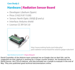 Case Study 2

        Hardware | Radiation Sensor Board
        •   Developer: Libelium (Spain)
        •   Price: $162.9 (€115.00)
        •   Sensor: North Optic J305β (β and γ)
        •   Interface: Arduino shield
        •   License: CC-BY-SA 3.0




                                              http://www.cooking-hacks.com/index.php/
                                              pack-radiation-sensor-board-for-arduino-geiger-tube.html

        Open Hardware Summit 2011 | Shigeru Kobayashi

David Cuartielles of the Arduino team contacted me on Google chat on April 6th, and he
suggested me that Libelium is working for a Geiger counter product. He introduced me to
David Gascón, the CTO of Libelium, and they provided me a sample to evaluate in the end of
May. They also published good technical documentations online.
 